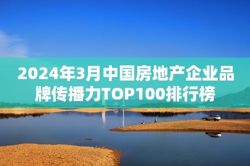 2024年3月中国房地产企业品牌传播力TOP100排行榜