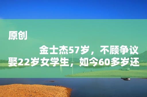 原创
            金士杰57岁，不顾争议娶22岁女学生，如今60多岁还在为奶粉忙不停