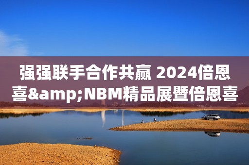 强强联手合作共赢 2024倍恩喜&NBM精品展暨倍恩喜进口新国标发布会圆满落幕