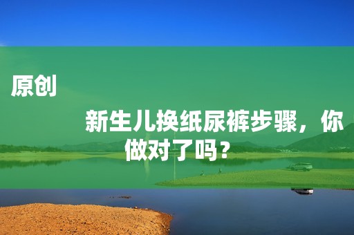 原创
            新生儿换纸尿裤步骤，你做对了吗？