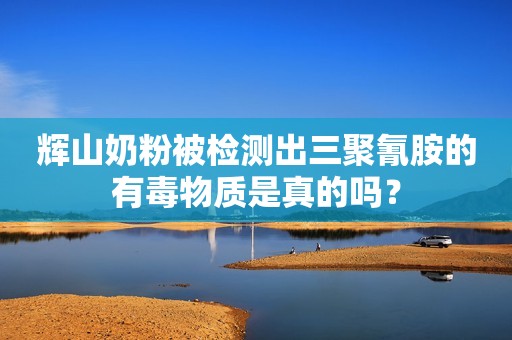 辉山奶粉被检测出三聚氰胺的有毒物质是真的吗？