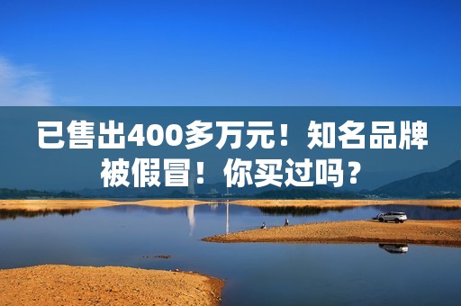 已售出400多万元！知名品牌被假冒！你买过吗？