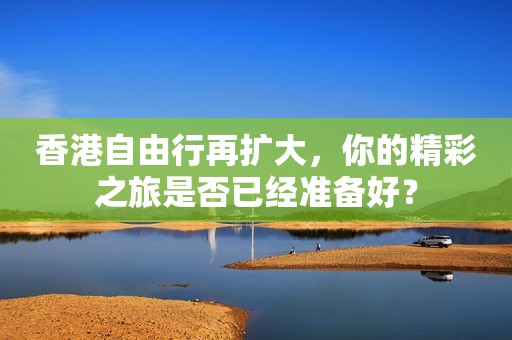 香港自由行再扩大，你的精彩之旅是否已经准备好？