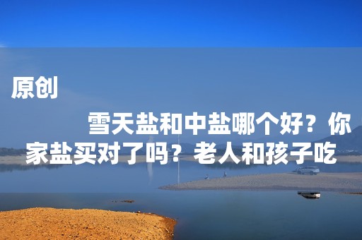 原创
            雪天盐和中盐哪个好？你家盐买对了吗？老人和孩子吃什么盐适合？