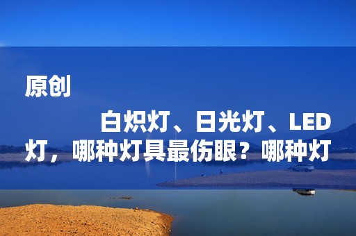 原创
            白炽灯、日光灯、LED灯，哪种灯具最伤眼？哪种灯具最护眼？