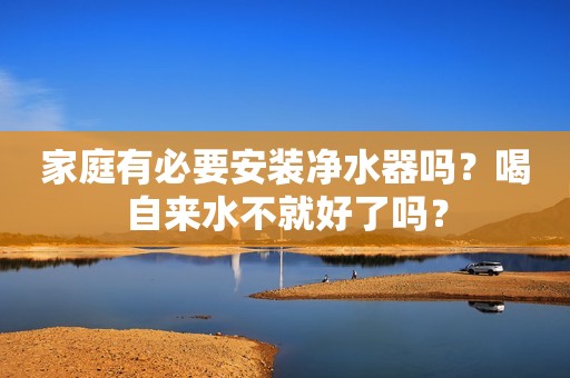 家庭有必要安装净水器吗？喝自来水不就好了吗？