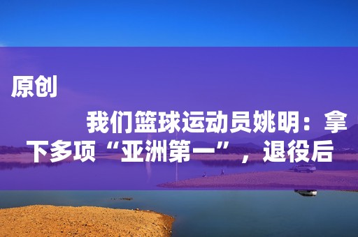 原创
            我们篮球运动员姚明：拿下多项“亚洲第一”，退役后怎么样了？