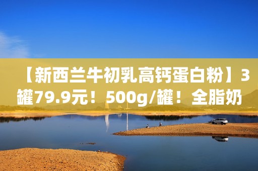 【新西兰牛初乳高钙蛋白粉】3罐79.9元！500g/罐！全脂奶粉+60倍免疫球蛋白+活性益生菌，调节肠胃，增强免疫力！