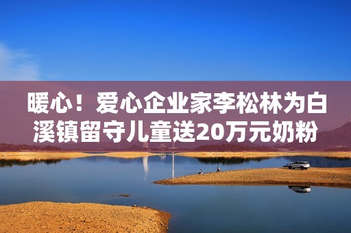 暖心！爱心企业家李松林为白溪镇留守儿童送20万元奶粉