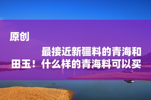 原创
            最接近新疆料的青海和田玉！什么样的青海料可以买？