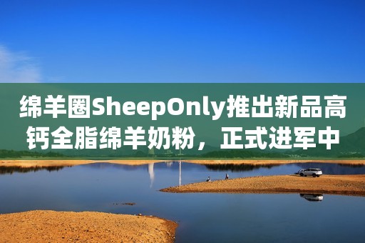 绵羊圈SheepOnly推出新品高钙全脂绵羊奶粉，正式进军中国市场