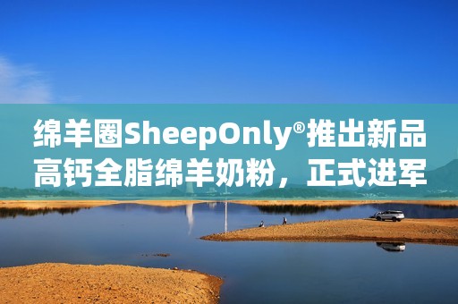 绵羊圈SheepOnly®推出新品高钙全脂绵羊奶粉，正式进军中国市场