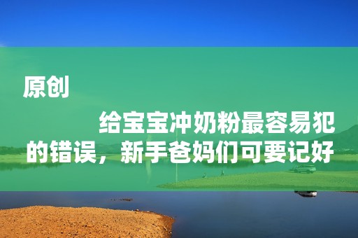 原创
            给宝宝冲奶粉最容易犯的错误，新手爸妈们可要记好了！