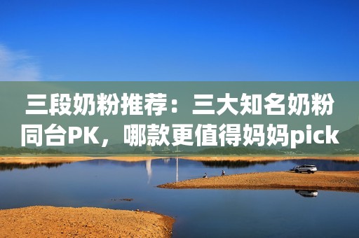 三段奶粉推荐：三大知名奶粉同台PK，哪款更值得妈妈pick？