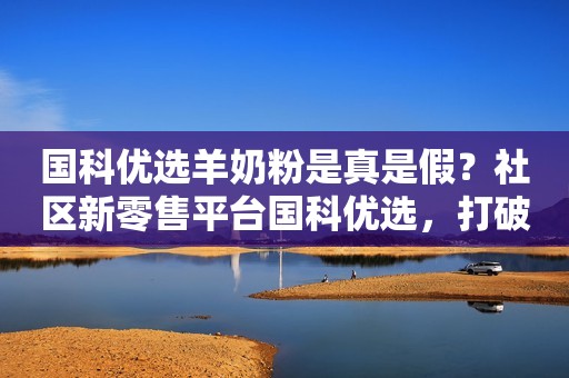 国科优选羊奶粉是真是假？社区新零售平台国科优选，打破商超线上线下