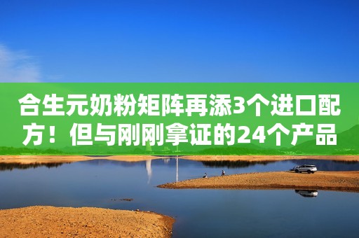 合生元奶粉矩阵再添3个进口配方！但与刚刚拿证的24个产品无关！健合杀入羊奶粉领域，近2亿收了澳洲这家企业！