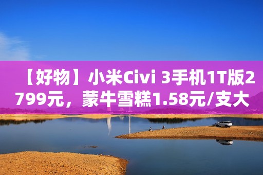 【好物】小米Civi 3手机1T版2799元，蒙牛雪糕1.58元/支大促