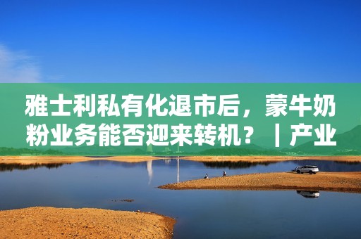 雅士利私有化退市后，蒙牛奶粉业务能否迎来转机？｜产业观察