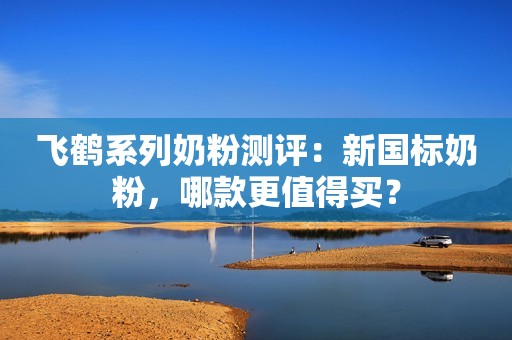 飞鹤系列奶粉测评：新国标奶粉，哪款更值得买？