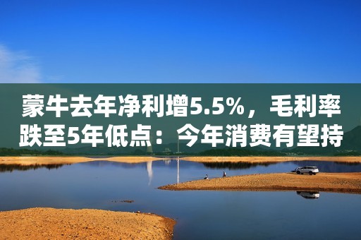 蒙牛去年净利增5.5%，毛利率跌至5年低点：今年消费有望持续复苏