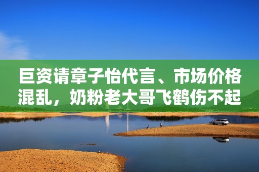 巨资请章子怡代言、市场价格混乱，奶粉老大哥飞鹤伤不起