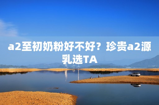 a2至初奶粉好不好？珍贵a2源乳选TA