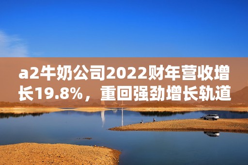 a2牛奶公司2022财年营收增长19.8%，重回强劲增长轨道