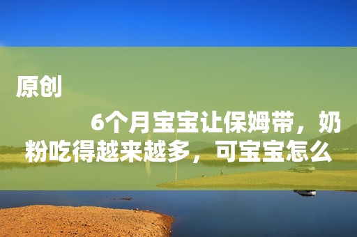 原创
            6个月宝宝让保姆带，奶粉吃得越来越多，可宝宝怎么越来越瘦