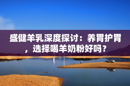 盛健羊乳深度探讨：养胃护胃，选择喝羊奶粉好吗？