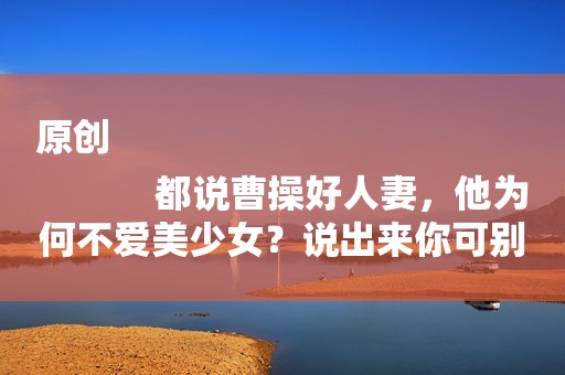 原创
            都说曹操好人妻，他为何不爱美少女？说出来你可别不信