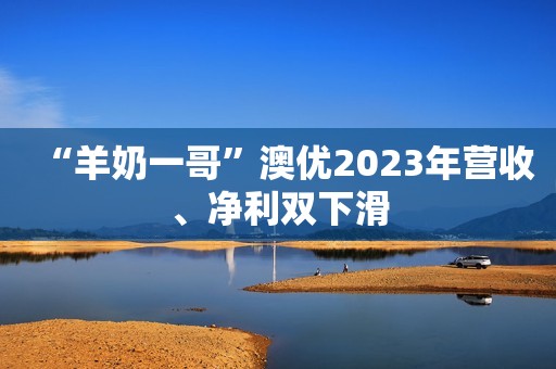 “羊奶一哥”澳优2023年营收、净利双下滑