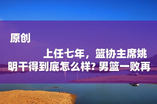 原创
            上任七年，篮协主席姚明干得到底怎么样? 男篮一败再败谁的错？