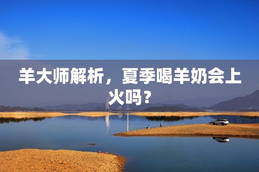 羊大师解析，夏季喝羊奶会上火吗？