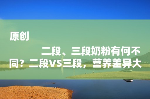 原创
            二段、三段奶粉有何不同？二段VS三段，营养差异大揭秘