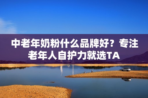 中老年奶粉什么品牌好？专注老年人自护力就选TA