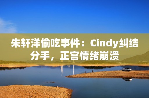 朱轩洋偷吃事件：Cindy纠结分手，正宫情绪崩溃