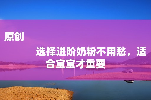 原创
            选择进阶奶粉不用愁，适合宝宝才重要