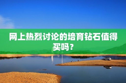 网上热烈讨论的培育钻石值得买吗？