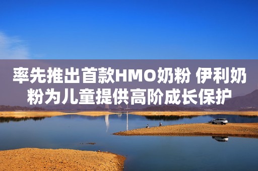 率先推出首款HMO奶粉 伊利奶粉为儿童提供高阶成长保护