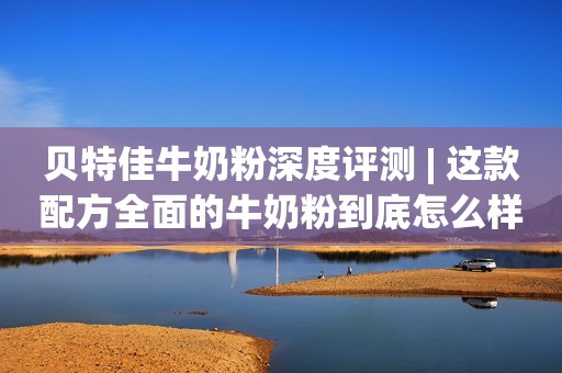 贝特佳牛奶粉深度评测 | 这款配方全面的牛奶粉到底怎么样？