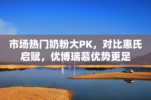 市场热门奶粉大PK，对比惠氏启赋，优博瑞慕优势更足