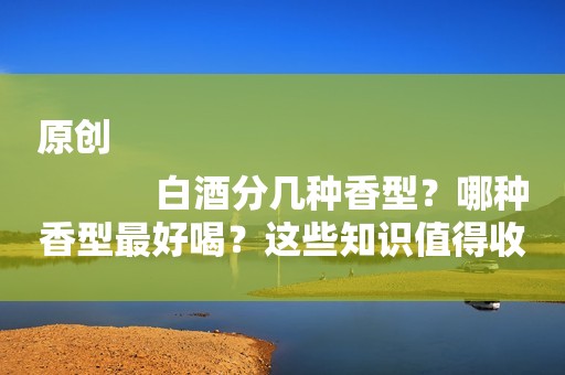 原创
            白酒分几种香型？哪种香型最好喝？这些知识值得收藏，赶紧学起来