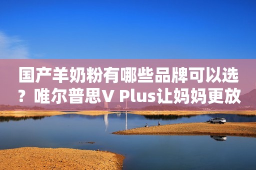 国产羊奶粉有哪些品牌可以选？唯尔普思V Plus让妈妈更放心