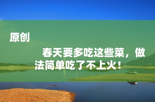 原创
            春天要多吃这些菜，做法简单吃了不上火！