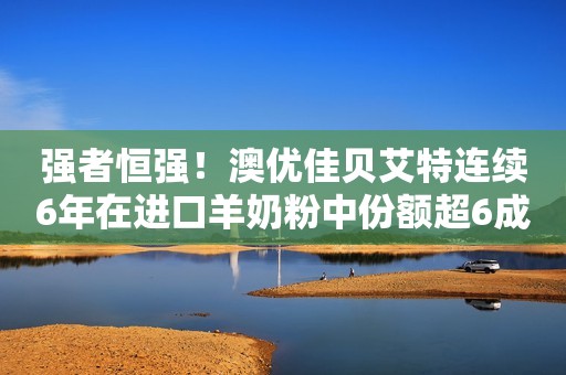 强者恒强！澳优佳贝艾特连续6年在进口羊奶粉中份额超6成