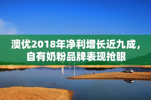 澳优2018年净利增长近九成，自有奶粉品牌表现抢眼