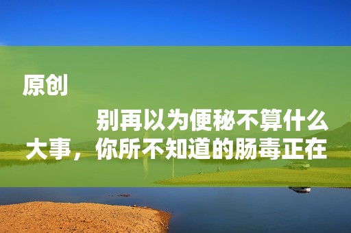 原创
            别再以为便秘不算什么大事，你所不知道的肠毒正在慢慢摧毁身体