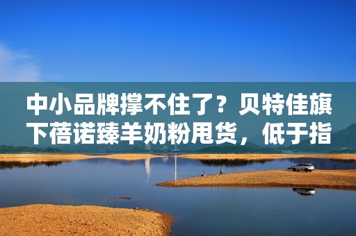 中小品牌撑不住了？贝特佳旗下蓓诺臻羊奶粉甩货，低于指导价200元