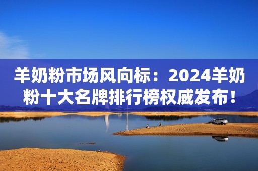 羊奶粉市场风向标：2024羊奶粉十大名牌排行榜权威发布！