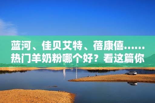 蓝河、佳贝艾特、蓓康僖……热门羊奶粉哪个好？看这篇你就懂